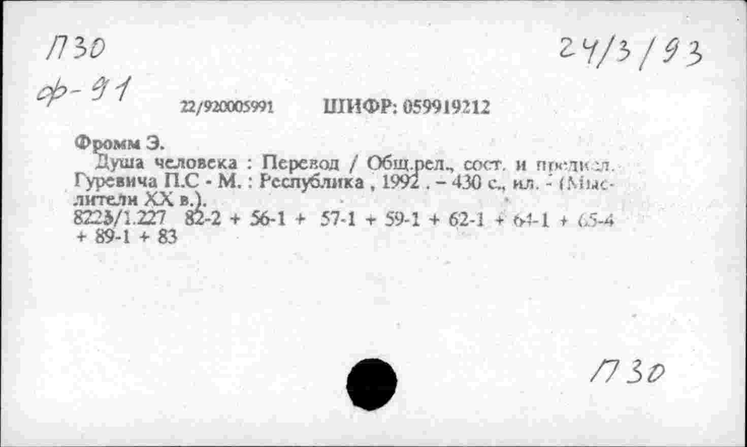 ﻿ПЪО
гу/5/^3
22/92ОЮ5991
ШИФР: 059919212
Фромм Э.
душа человека : Перевод / Общ.пел., сост. и предкел. Гуревича П.С - М.: Республика , 1992 . - 430 с., ил. - (Мыслители XX в.).
8224/1.227 Й-2 + 56-1 + 57-1 + 59-1 + 62-1 + 64-1 + 65-4 + 89-1 + 83